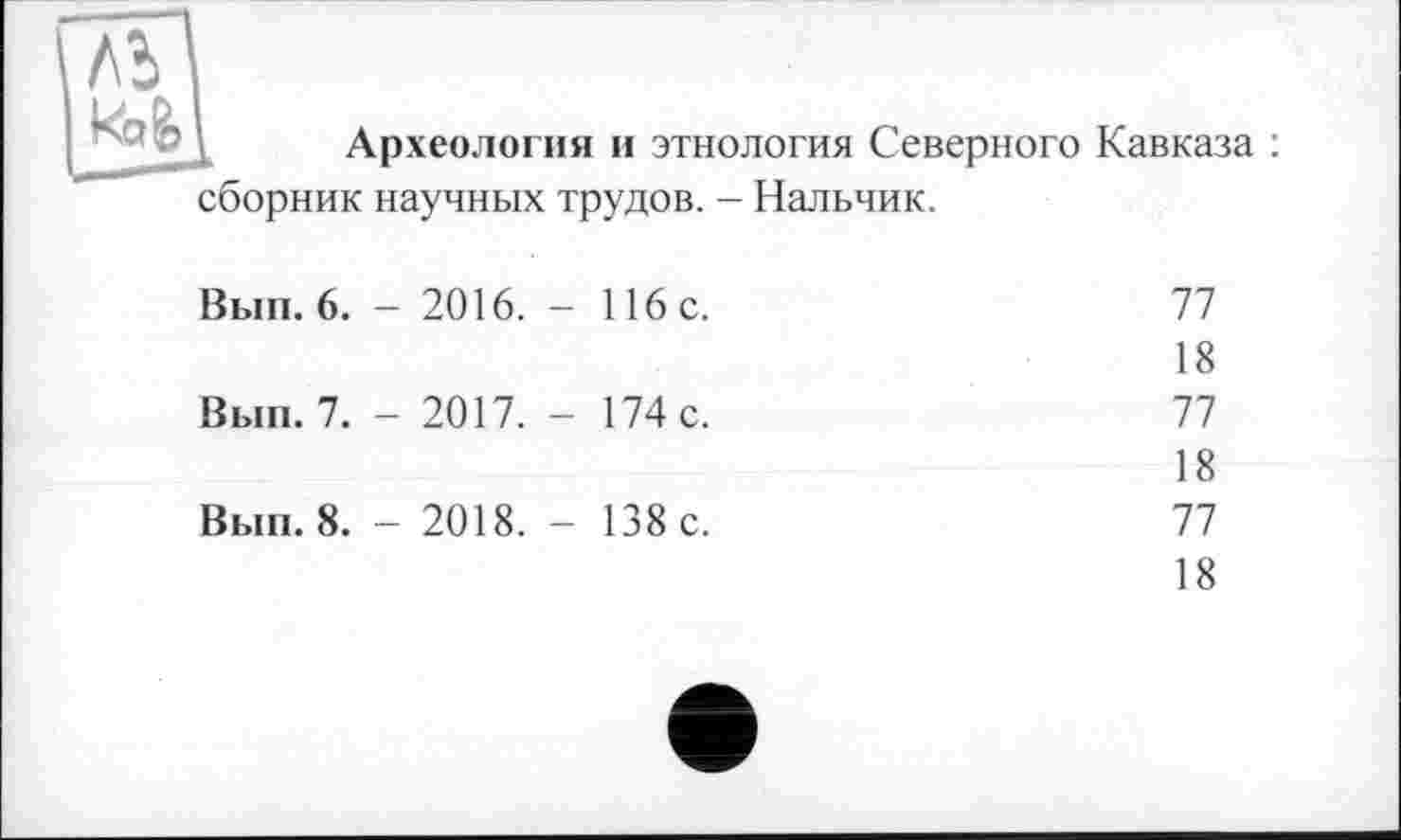 ﻿ль
Археология и этнология Северного Кавказа : сборник научных трудов. - Нальчик.
Вып. 6.	- 2016. -	116с.	77
			18
Вып. 7.	- 2017. -	174 с.	77
			18
Вып. 8.	- 2018. -	138 с.	77
18